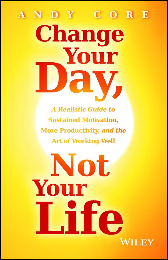 Change Your Day, Not Your Life: A Realistic Guide to Sustained Motivation, More Productivity and the Art of Working Well